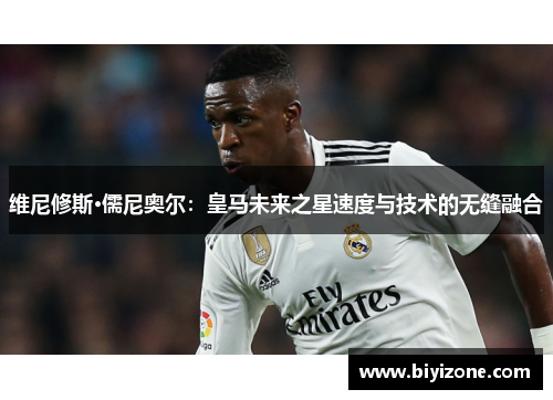 维尼修斯·儒尼奥尔：皇马未来之星速度与技术的无缝融合