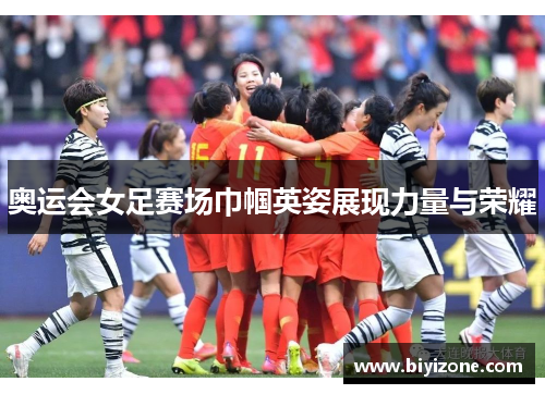 奥运会女足赛场巾帼英姿展现力量与荣耀
