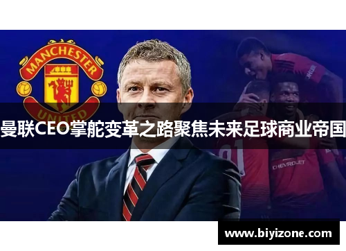 曼联CEO掌舵变革之路聚焦未来足球商业帝国